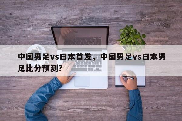 中国男足vs日本首发,中国男足vs日本男足比分预测?