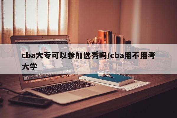 cba大专可以参加选秀吗/cba用不用考大学