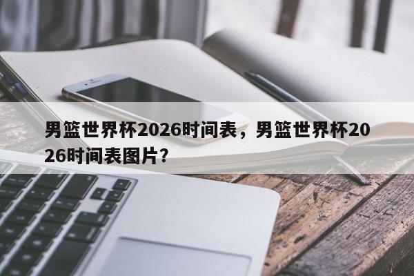 男篮世界杯2026时间表，男篮世界杯2026时间表图片？