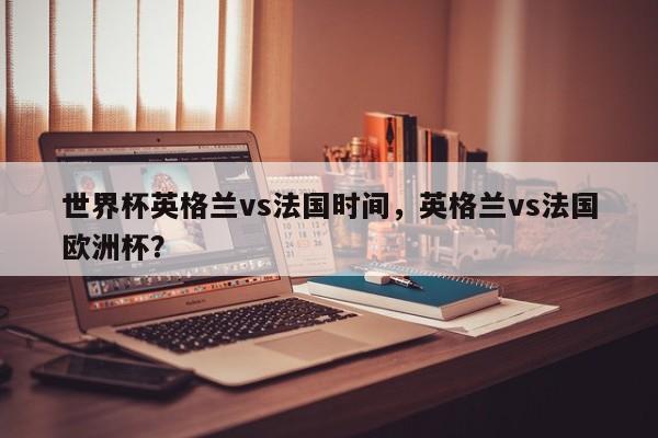 世界杯英格兰vs法国时间，英格兰vs法国欧洲杯？