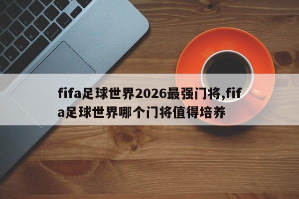 fifa足球世界2026最强门将,fifa足球世界哪个门将值得培养