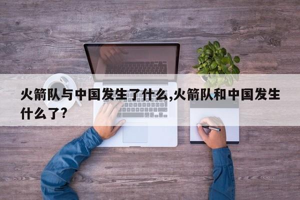 火箭队与中国发生了什么,火箭队和中国发生什么了?