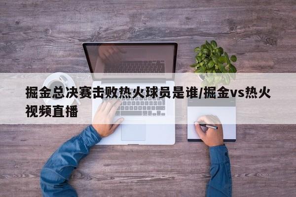 掘金总决赛击败热火球员是谁/掘金vs热火视频直播