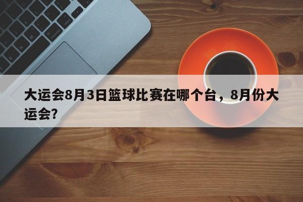 大运会8月3日篮球比赛在哪个台，8月份大运会？