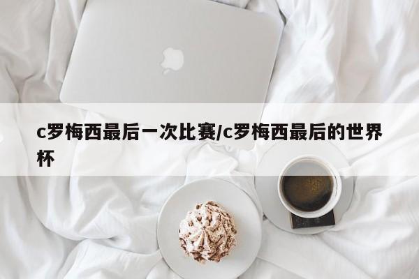 c罗梅西最后一次比赛/c罗梅西最后的世界杯