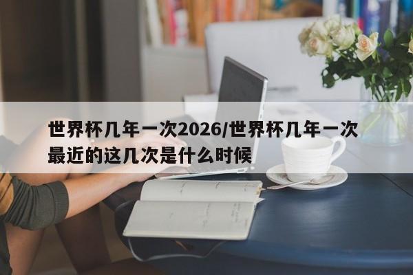 世界杯几年一次2026/世界杯几年一次 最近的这几次是什么时候