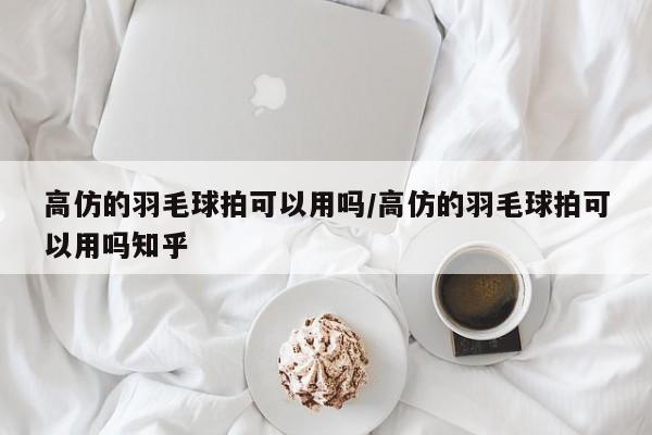 高仿的羽毛球拍可以用吗/高仿的羽毛球拍可以用吗知乎