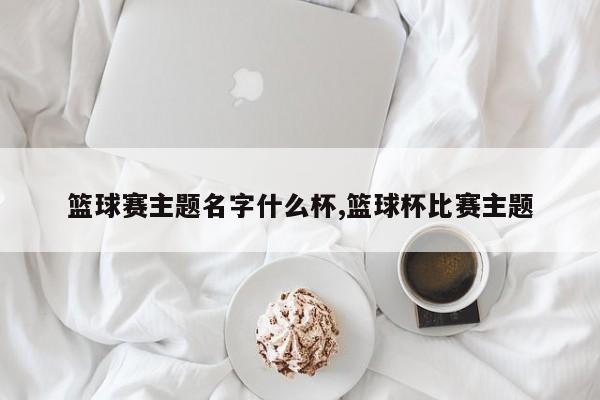 篮球赛主题名字什么杯,篮球杯比赛主题
