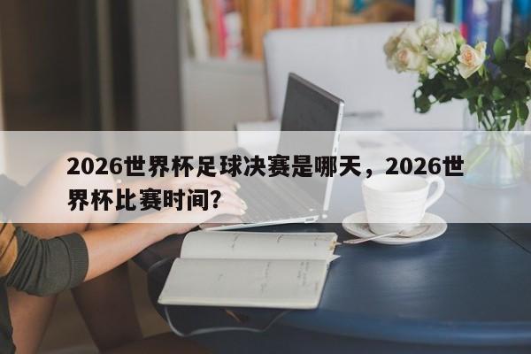 2026世界杯足球决赛是哪天，2026世界杯比赛时间？