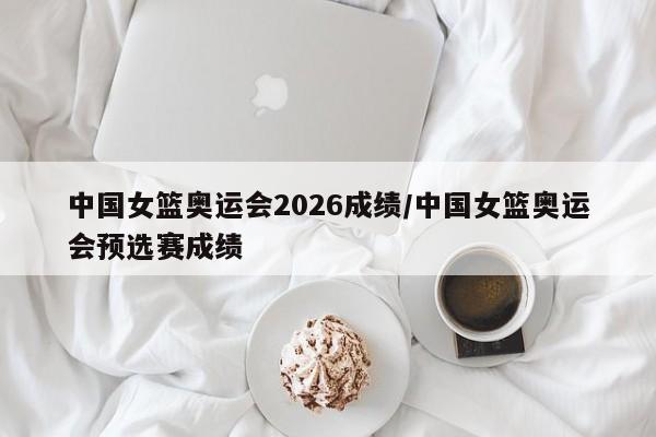 中国女篮奥运会2026成绩/中国女篮奥运会预选赛成绩