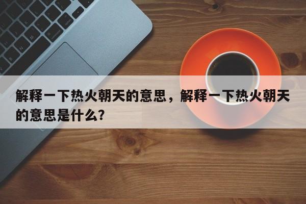 解释一下热火朝天的意思,解释一下热火朝天的意思是什么?